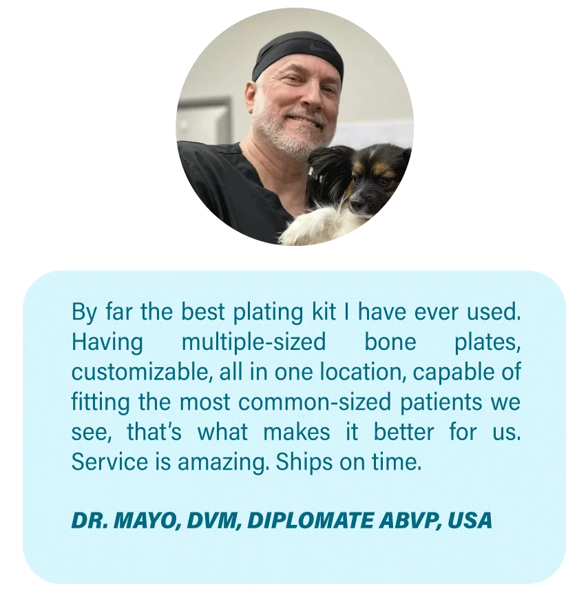 Imagen OsteoCertus
By far the best plating kit I have ever used. Having multiple-sized bone plates, customizable, all in one location, capable of fitting the most common-sized patients we see, that’s what makes it better for us. Service is amazing. Ships on time.
DR. MAYO, DVM, DIPLOMATE ABVP, USA
