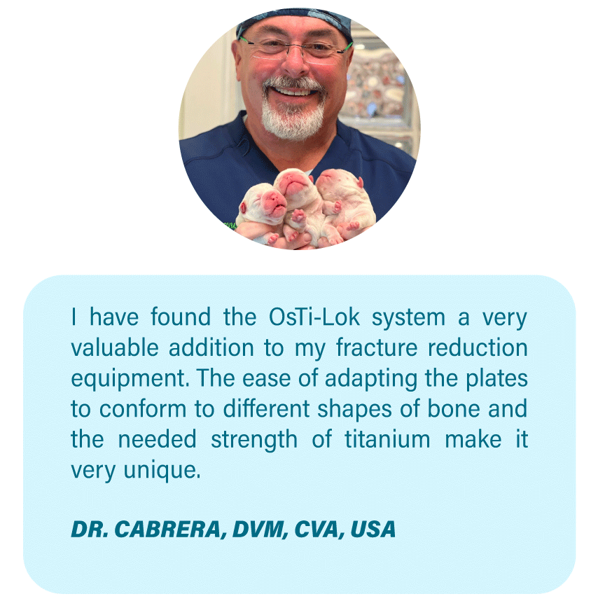 Imagen OsteoCertus
I have found the OsTi-Lok system a very valuable addition to my fracture reduction equipment. The ease of adapting the plates to conform to different shapes of bone and the needed strength of titanium make it very unique.
DR. CABRERA, DVM, CVA, USA
