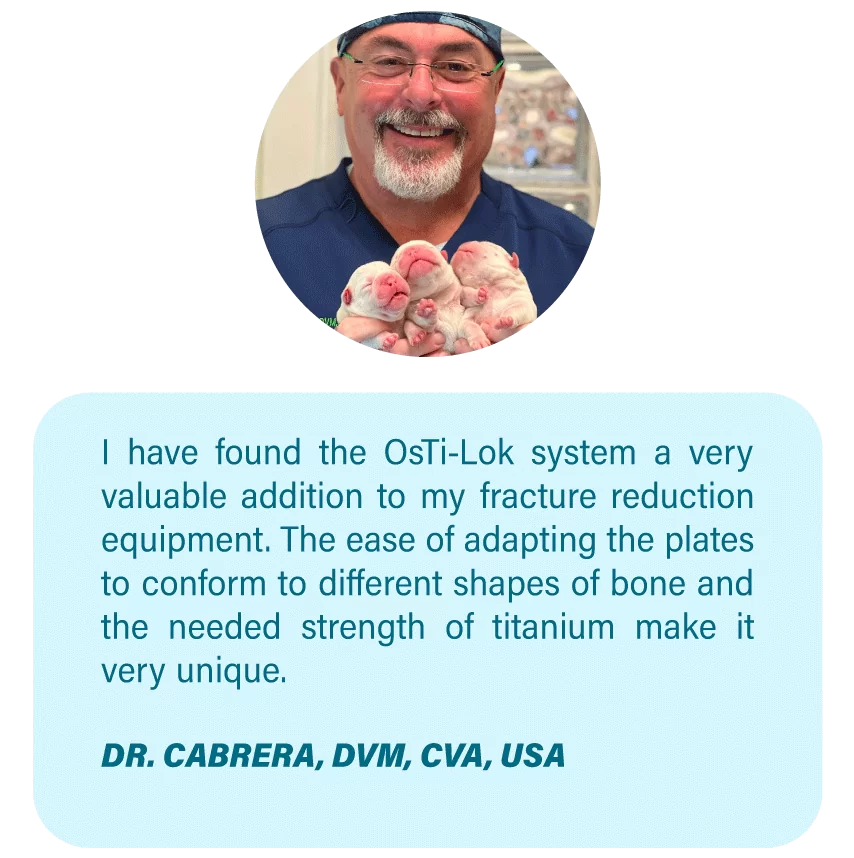 Imagen OsteoCertus
I have found the OsTi-Lok system a very valuable addition to my fracture reduction equipment. The ease of adapting the plates to conform to different shapes of bone and the needed strength of titanium make it very unique.
DR. CABRERA, DVM, CVA, USA
