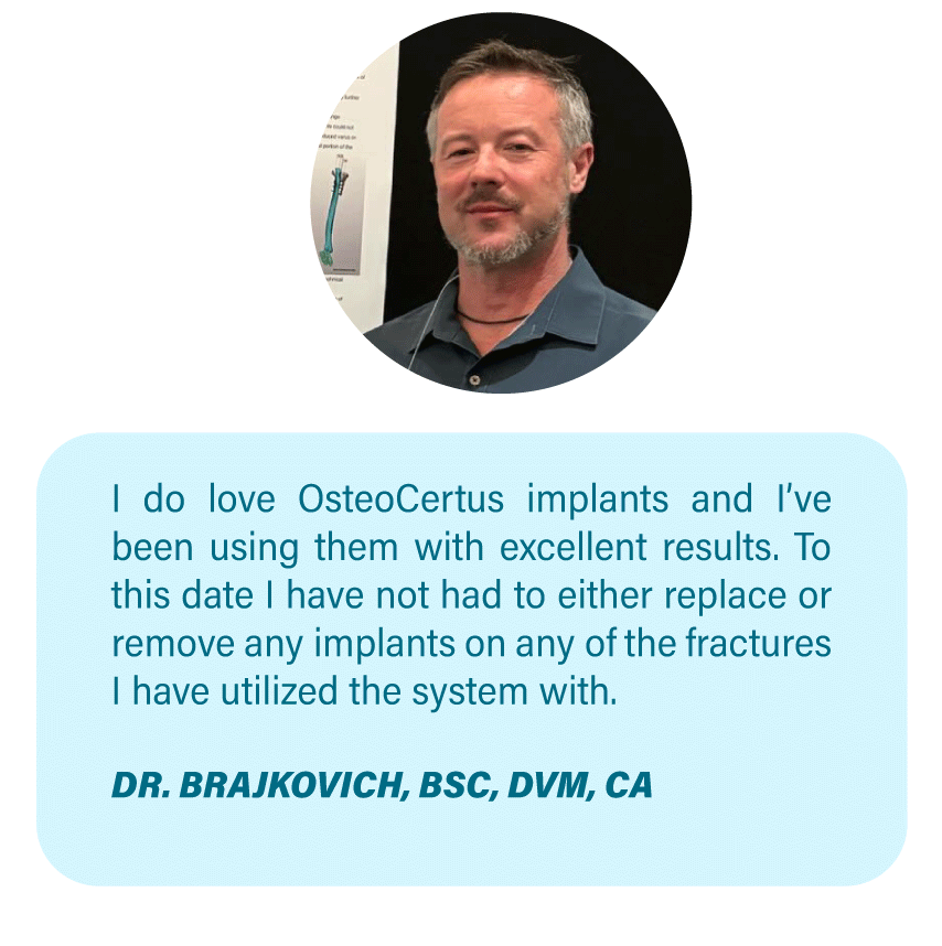Imagen OsteoCertus
I do love OsteoCertus implants and I’ve been using them with excellent results. To this date I have not had to either replace or remove any implants on any of the fractures I have utilized the system with.
DR. BRAJKOVICH, BSC, DVM, CA
