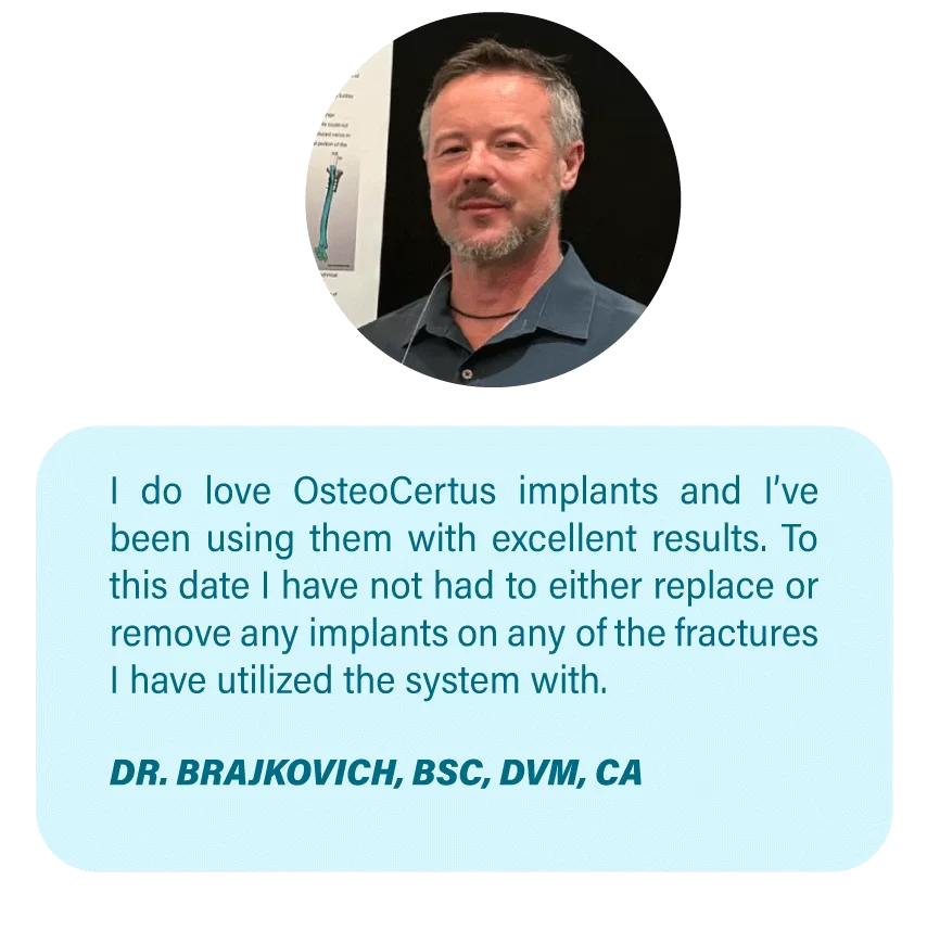 Imagen OsteoCertus
I do love OsteoCertus implants and I’ve been using them with excellent results. To this date I have not had to either replace or remove any implants on any of the fractures I have utilized the system with.
DR. BRAJKOVICH, BSC, DVM, CA
